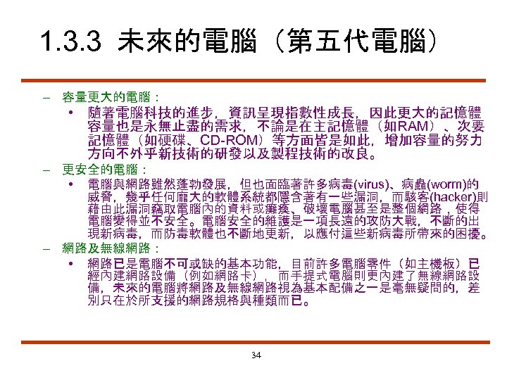 1. 3. 3 未來的電腦（第五代電腦） – 容量更大的電腦： • 隨著電腦科技的進步，資訊呈現指數性成長，因此更大的記憶體 容量也是永無止盡的需求，不論是在主記憶體（如RAM）、次要 記憶體（如硬碟、CD-ROM）等方面皆是如此，增加容量的努力 方向不外乎新技術的研發以及製程技術的改良。 – 更安全的電腦： •