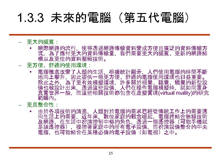 1. 3. 3 未來的電腦（第五代電腦） – 更大的頻寬： • 網際網路的流行，使得透過網路傳輸資料變成方便且廣泛的資料傳輸方 式，為了應付更大的資料傳輸量，我們需要更大的頻寬、更新的網路結 構以及更佳的資料壓縮技術。 – 更方便、舒適的使用環境： • 電腦徹底改變了人類的生活，根據統計顯示，人們使用電腦的時間不斷