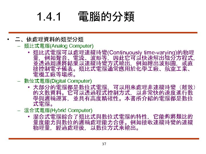 1. 4. 1 電腦的分類 • 二、依處理資料的類型分類 – 類比式電腦(Analog Computer) • 類比式電腦可以處理連續時變(Continuously time-varying)的物理 量，例如聲音、電流、波形等，因此它可以快速解出微分方程式， 並透過周邊將結果以連續時變方式輸出，例如繪出波形圖，或直