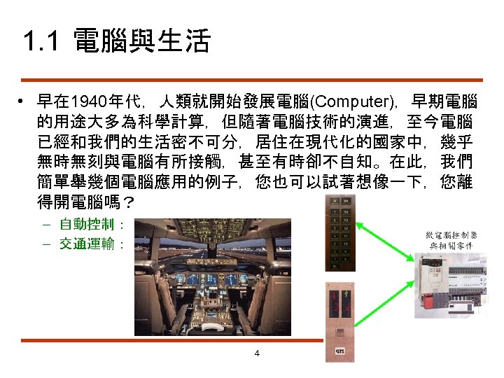 1. 1 電腦與生活 • 早在 1940年代，人類就開始發展電腦(Computer)，早期電腦 的用途大多為科學計算，但隨著電腦技術的演進，至今電腦 已經和我們的生活密不可分，居住在現代化的國家中，幾乎 無時無刻與電腦有所接觸，甚至有時卻不自知。在此，我們 簡單舉幾個電腦應用的例子，您也可以試著想像一下，您離 得開電腦嗎？ – 自動控制： –