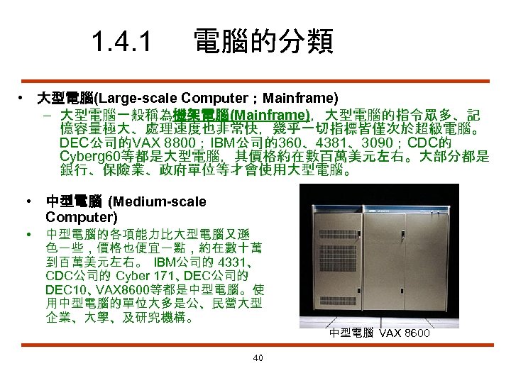 1. 4. 1 電腦的分類 • 大型電腦(Large-scale Computer；Mainframe) – 大型電腦一般稱為機架電腦(Mainframe)，大型電腦的指令眾多、記 憶容量極大、處理速度也非常快，幾乎一切指標皆僅次於超級電腦。 DEC公司的VAX 8800；IBM公司的360、4381、3090；CDC的 Cyberg 60等都是大型電腦，其價格約在數百萬美元左右。大部分都是
