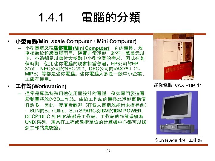 1. 4. 1 • 電腦的分類 小型電腦(Mini-scale Computer；Mini Computer) – 小型電腦又稱迷你電腦(Mini Computer)，它的價格、效 率相較於超級電腦而言，確實非常迷你，約在十萬美元以 下，不過卻足以應付大多數中小型企業的需求，因此在某 個時期，使用迷你電腦的現象相當普遍。HP公司的HP