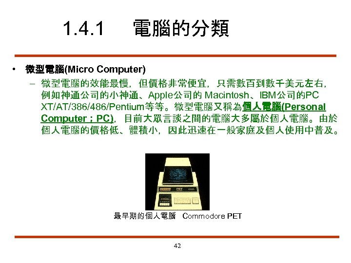 1. 4. 1 電腦的分類 • 微型電腦(Micro Computer) – 微型電腦的效能最慢，但價格非常便宜，只需數百到數千美元左右， 例如神通公司的小神通、Apple公司的 Macintosh、IBM公司的PC XT/AT/386/486/Pentium等等。微型電腦又稱為個人電腦(Personal Computer；PC)，目前大眾言談之間的電腦大多屬於個人電腦。由於 個人電腦的價格低、體積小，因此迅速在一般家庭及個人使用中普及。