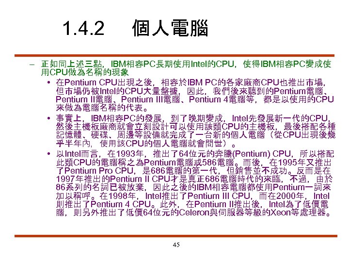 1. 4. 2 個人電腦 – 正如同上述三點，IBM相容PC長期使用Intel的CPU，使得IBM相容PC變成使 用CPU做為名稱的現象 • 在Pentium CPU出現之後，相容於IBM PC的各家廠商CPU也推出市場， 但市場仍被Intel的CPU大量盤據，因此，我們後來聽到的Pentium電腦、 Pentium II電腦、Pentium