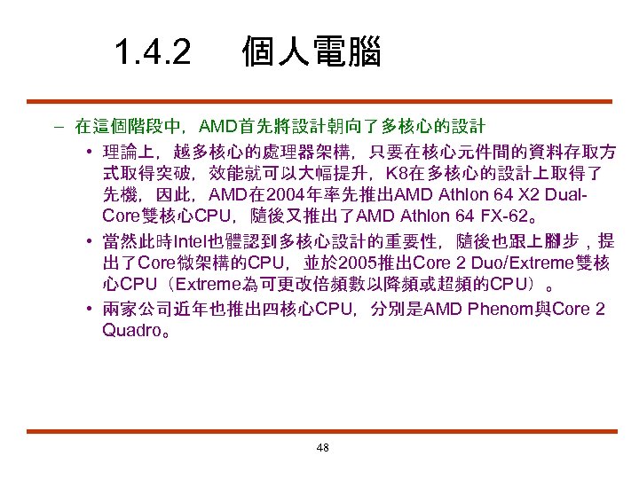 1. 4. 2 個人電腦 – 在這個階段中，AMD首先將設計朝向了多核心的設計 • 理論上，越多核心的處理器架構，只要在核心元件間的資料存取方 式取得突破，效能就可以大幅提升，K 8在多核心的設計上取得了 先機，因此，AMD在 2004年率先推出AMD Athlon 64