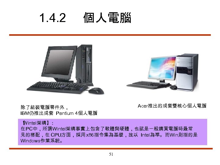 1. 4. 2 個人電腦 Acer推出的成套雙核心個人電腦 除了組裝電腦零件外， IBM仍推出成套 Pentium 4個人電腦 【 Wintel架構】 ： 在 PC中，所謂Wintel架構事實上包含了軟體與硬體，也就是一般購買電腦時最常
