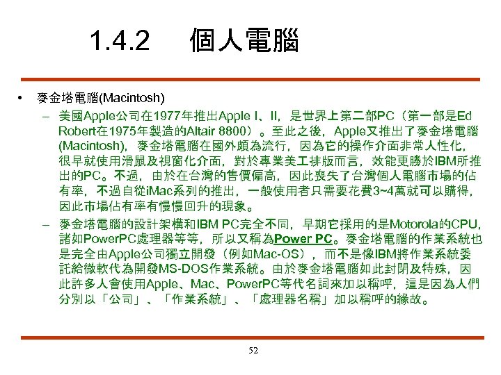 1. 4. 2 • 個人電腦 麥金塔電腦(Macintosh) – 美國Apple公司在 1977年推出Apple I、II，是世界上第二部PC（第一部是Ed Robert在 1975年製造的Altair 8800）。至此之後，Apple又推出了麥金塔電腦 (Macintosh)，麥金塔電腦在國外頗為流行，因為它的操作介面非常人性化，