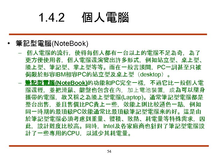 1. 4. 2 個人電腦 • 筆記型電腦(Note. Book) – 個人電腦的流行，使得每個人都有一台以上的電腦不足為奇，為了 更方便使用者，個人電腦還演變出許多形式，例如站立型、桌上型、 膝上型、筆記型、掌上型等等。而在一般言談間，PC一詞甚至只被 侷限於形容IBM相容PC的站立型及桌上型（desktop）。 – 筆記型電腦(Note.