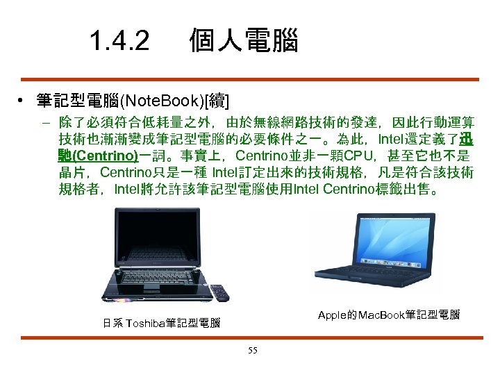 1. 4. 2 個人電腦 • 筆記型電腦(Note. Book)[續] – 除了必須符合低耗量之外，由於無線網路技術的發達，因此行動運算 技術也漸漸變成筆記型電腦的必要條件之一。為此，Intel還定義了迅 馳(Centrino)一詞。事實上，Centrino並非一顆CPU，甚至它也不是 晶片，Centrino只是一種 Intel訂定出來的技術規格，凡是符合該技術 規格者，Intel將允許該筆記型電腦使用Intel