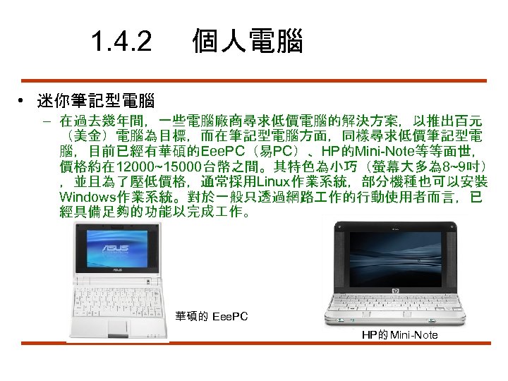1. 4. 2 個人電腦 • 迷你筆記型電腦 – 在過去幾年間，一些電腦廠商尋求低價電腦的解決方案，以推出百元 （美金）電腦為目標，而在筆記型電腦方面，同樣尋求低價筆記型電 腦，目前已經有華碩的Eee. PC（易PC）、HP的Mini-Note等等面世， 價格約在 12000~15000台幣之間。其特色為小巧（螢幕大多為 8~9吋）