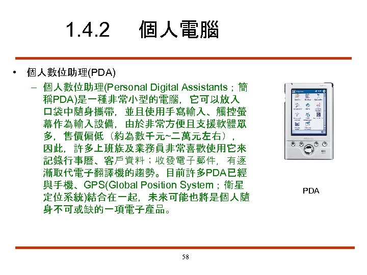 1. 4. 2 個人電腦 • 個人數位助理(PDA) – 個人數位助理(Personal Digital Assistants；簡 稱PDA)是一種非常小型的電腦，它可以放入 口袋中隨身攜帶，並且使用手寫輸入、觸控螢 幕作為輸入設備，由於非常方便且支援軟體眾 多，售價偏低（約為數千元~二萬元左右），