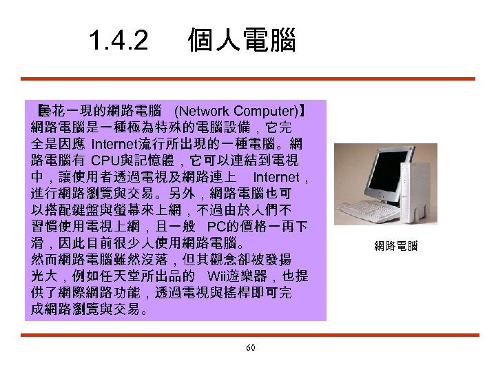 1. 4. 2 個人電腦 【 曇花一現的網路電腦 (Network Computer)】 網路電腦是一種極為特殊的電腦設備，它完 全是因應 Internet流行所出現的一種電腦。網 路電腦有 CPU與記憶體，它可以連結到電視 中，讓使用者透過電視及網路連上