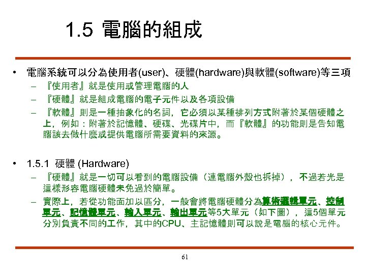 1. 5 電腦的組成 • 電腦系統可以分為使用者(user)、硬體(hardware)與軟體(software)等三項 – 『使用者』就是使用或管理電腦的人 – 『硬體』就是組成電腦的電子元件以及各項設備 – 『軟體』則是一種抽象化的名詞，它必須以某種排列方式附著於某個硬體之 上，例如：附著於記憶體、硬碟、光碟片中，而『軟體』的功能則是告知電 腦該去做什麼或提供電腦所需要資料的來源。 •
