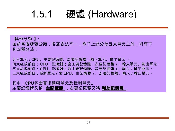 1. 5. 1 硬體 (Hardware) 【 其他分類 】 ： 由於電腦硬體分類，各家說法不一，除了上述分為五大單元之外，尚有下 列四種分法： 五大單元：CPU、主要記憶體、次要記憶體、輸入單元、輸出單元 ‧ 四大組成部份：