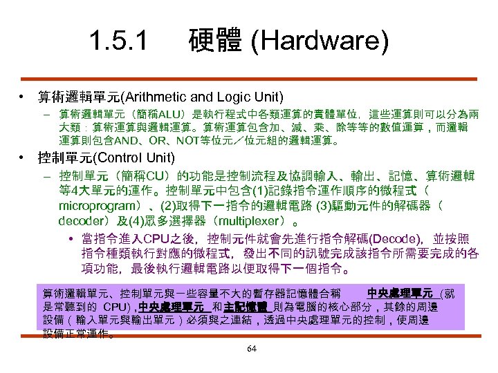1. 5. 1 硬體 (Hardware) • 算術邏輯單元(Arithmetic and Logic Unit) – 算術邏輯單元（簡稱ALU）是執行程式中各類運算的實體單位，這些運算則可以分為兩 大類：算術運算與邏輯運算。算術運算包含加、減、乘、除等等的數值運算，而邏輯 運算則包含AND、OR、NOT等位元／位元組的邏輯運算。
