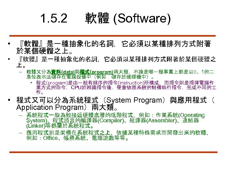 1. 5. 2 軟體 (Software) • 『軟體』是一種抽象化的名詞，它必須以某種排列方式附著 於某個硬體之上。 • 『軟體』是一種抽象化的名詞，它必須以某種排列方式附著於某個硬體之 上。 – 軟體又分為資料(data)與程式(program)兩大類，不論是哪一類事實上都是以 0、1的二