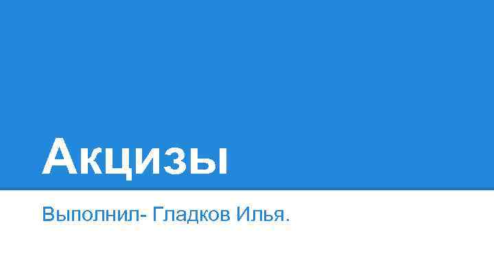 Акцизы Выполнил- Гладков Илья. 