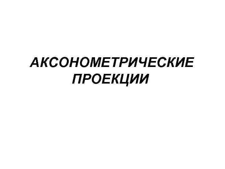 АКСОНОМЕТРИЧЕСКИЕ ПРОЕКЦИИ 