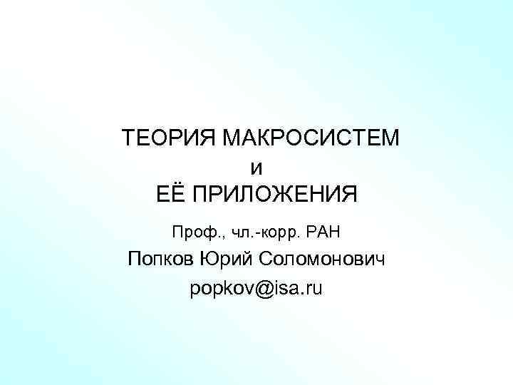  ТЕОРИЯ МАКРОСИСТЕМ и ЕЁ ПРИЛОЖЕНИЯ Проф. , чл. -корр. РАН Попков Юрий Соломонович