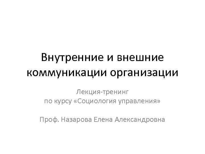 Внутренние и внешние коммуникации организации Лекция-тренинг по курсу «Социология управления» Проф. Назарова Елена Александровна