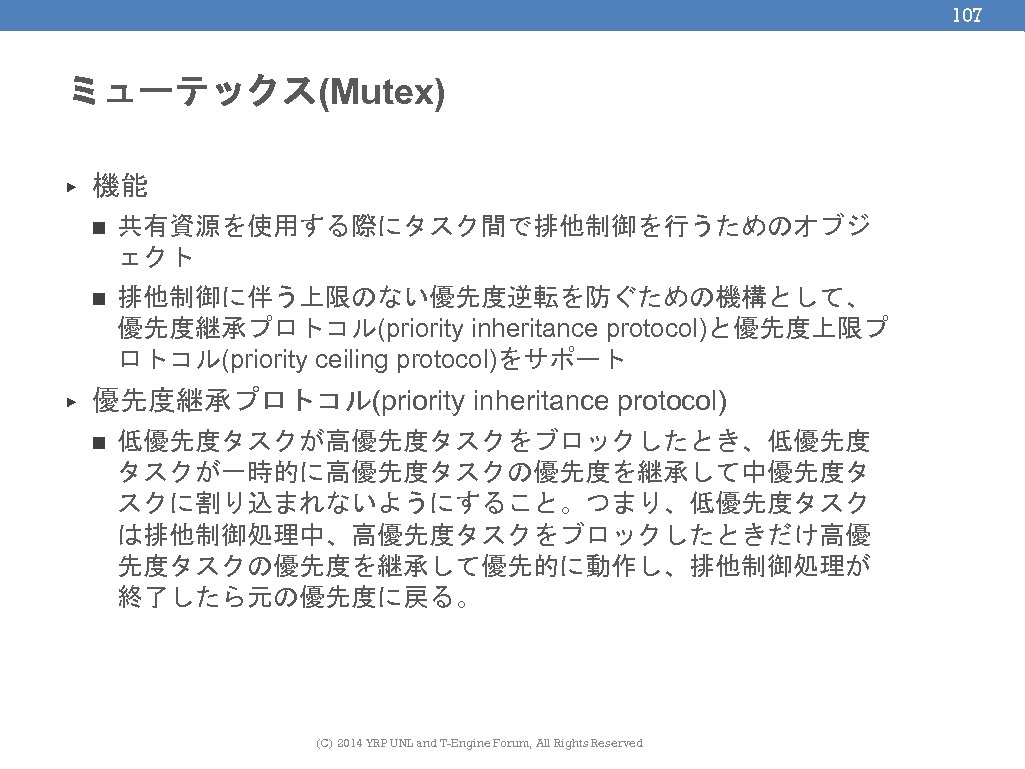 107 ミューテックス(Mutex) ▶ 機能 n n ▶ 共有資源を使用する際にタスク間で排他制御を行うためのオブジ ェクト 排他制御に伴う上限のない優先度逆転を防ぐための機構として、 優先度継承プロトコル(priority inheritance protocol)と優先度上限プ ロトコル(priority