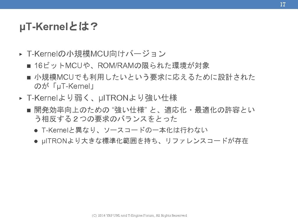 17 μT-Kernelとは？ ▶ T-Kernelの小規模MCU向けバージョン n n ▶ 16ビットMCUや、ROM/RAMの限られた環境が対象 小規模MCUでも利用したいという要求に応えるために設計された のが「μT-Kernel」 T-Kernelより弱く、μITRONより強い仕様 n 開発効率向上のための “強い仕様”