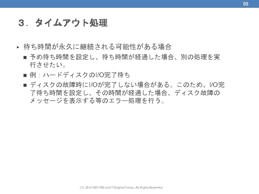 93 ３．タイムアウト処理 ▶ 待ち時間が永久に継続される可能性がある場合 n 予め待ち時間を設定し、待ち時間が経過した場合、別の処理を実 行させたい。 n 例：ハードディスクのI/O完了待ち n ディスクの故障時にI/Oが完了しない場合がある。このため、I/O完 了待ち時間を設定し、その時間が経過した場合、ディスク故障の メッセージを表示する等のエラー処理を行う。 (C)