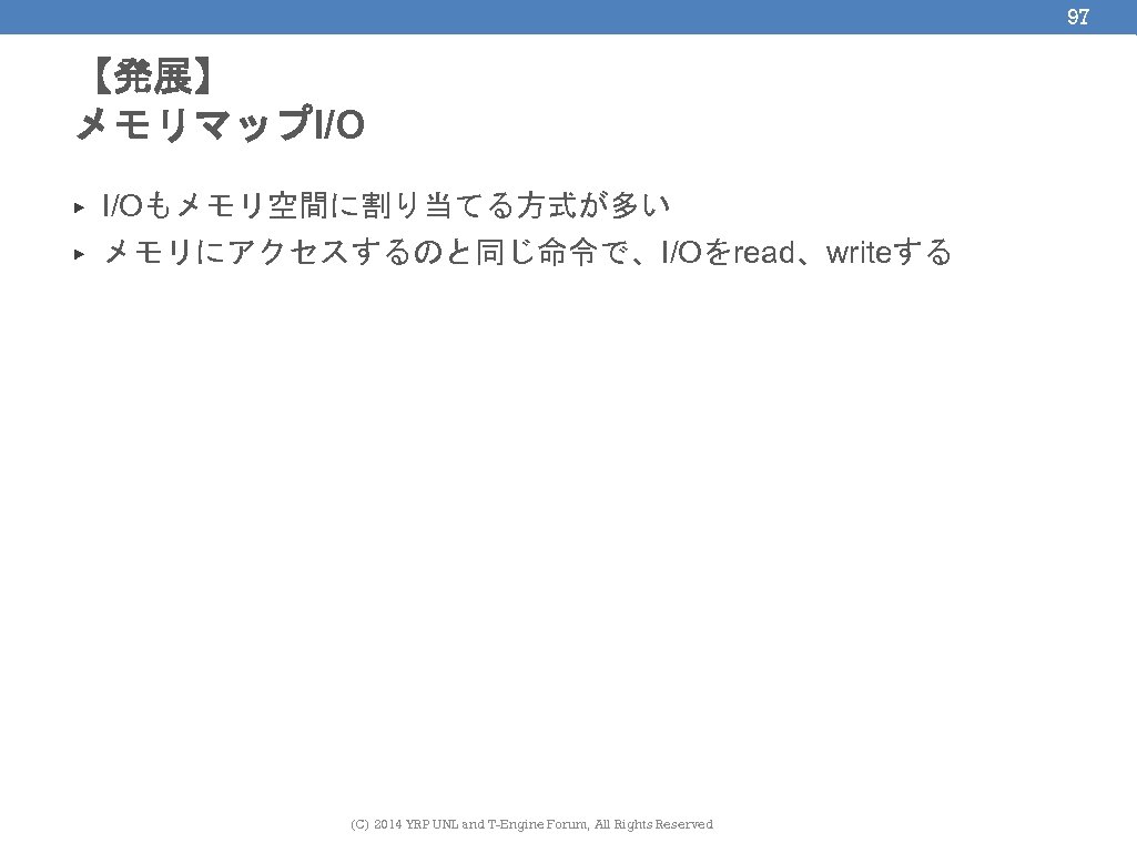 97 【発展】 メモリマップI/O ▶ I/Oもメモリ空間に割り当てる方式が多い ▶ メモリにアクセスするのと同じ命令で、I/Oをread、writeする (C) 2014 YRP UNL and T-Engine Forum,