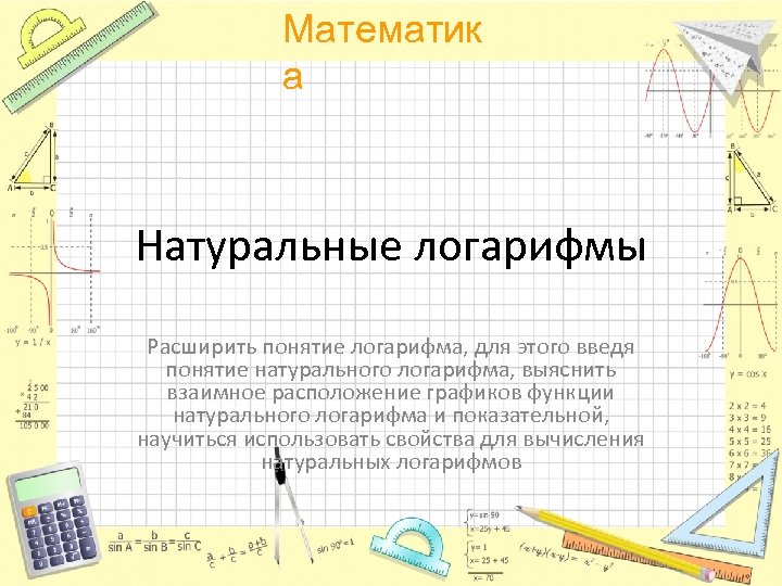 Математик а Натуральные логарифмы Расширить понятие логарифма, для этого введя понятие натурального логарифма, выяснить