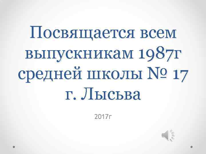 Посвящается всем выпускникам 1987 г средней школы № 17 г. Лысьва 2017 г 