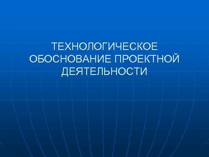 ТЕХНОЛОГИЧЕСКОЕ ОБОСНОВАНИЕ ПРОЕКТНОЙ ДЕЯТЕЛЬНОСТИ 