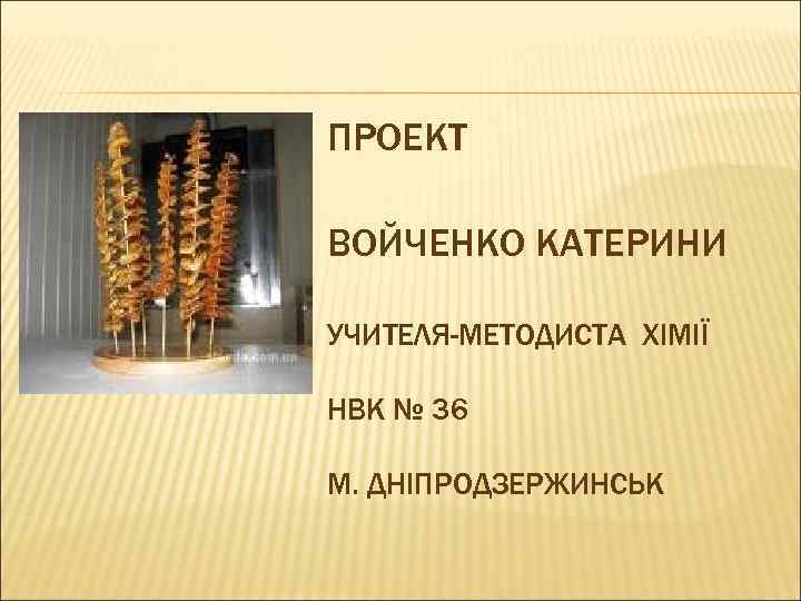ПРОЕКТ ВОЙЧЕНКО КАТЕРИНИ УЧИТЕЛЯ-МЕТОДИСТА ХІМІЇ НВК № 36 М. ДНІПРОДЗЕРЖИНСЬК 