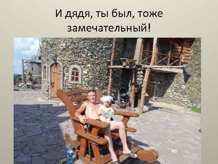 И дядя, ты был, тоже замечательный! 