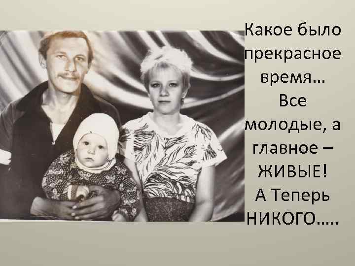 Какое было прекрасное время… Все молодые, а главное – ЖИВЫЕ! А Теперь НИКОГО…. .