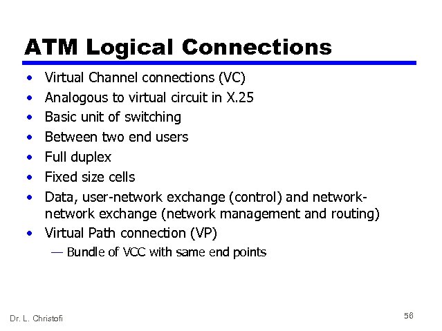 ATM Logical Connections • • Virtual Channel connections (VC) Analogous to virtual circuit in