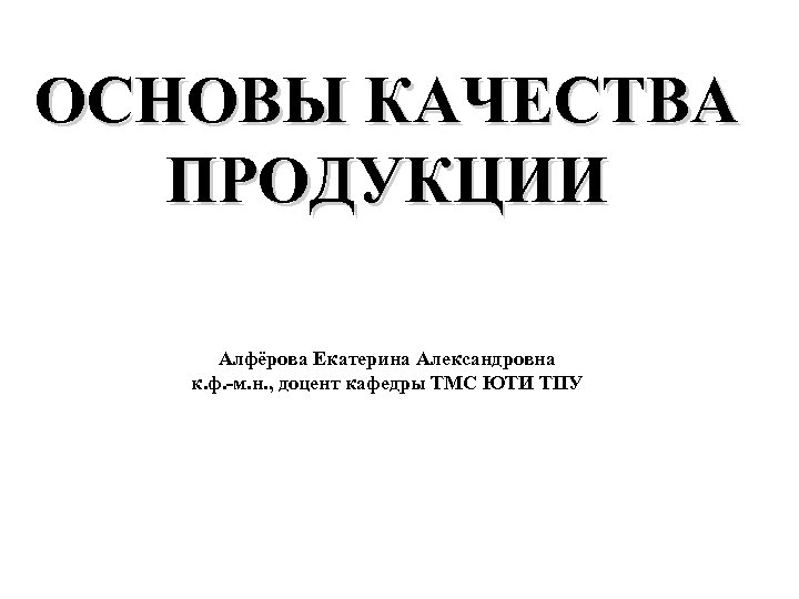 ОСНОВЫ КАЧЕСТВА ПРОДУКЦИИ Алфёрова Екатерина Александровна к. ф. -м. н. , доцент кафедры ТМС