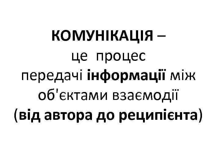 КОМУНІКАЦІЯ – це процес передачі інформації між об'єктами взаємодії (від автора до реципієнта) 