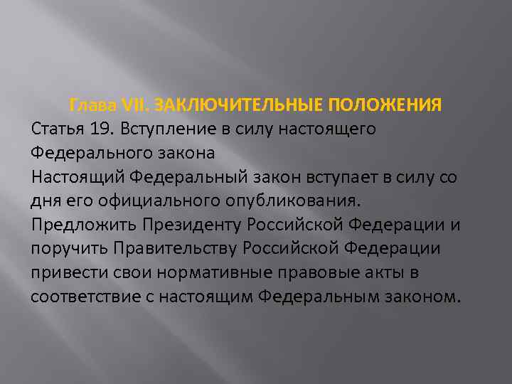 Глава VII. ЗАКЛЮЧИТЕЛЬНЫЕ ПОЛОЖЕНИЯ Статья 19. Вступление в силу настоящего Федерального закона Настоящий Федеральный