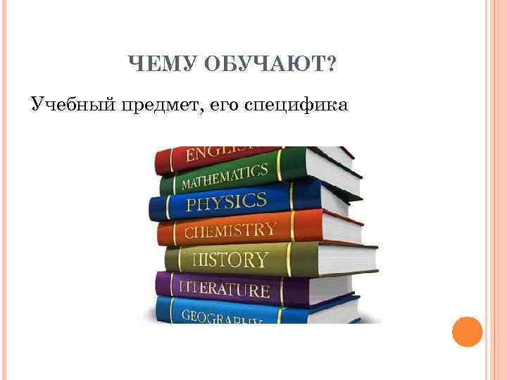 ЧЕМУ ОБУЧАЮТ? Учебный предмет, его специфика 