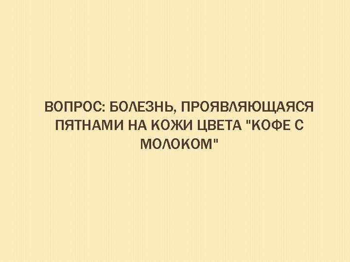 ВОПРОС: БОЛЕЗНЬ, ПРОЯВЛЯЮЩАЯСЯ ПЯТНАМИ НА КОЖИ ЦВЕТА "КОФЕ С МОЛОКОМ" 