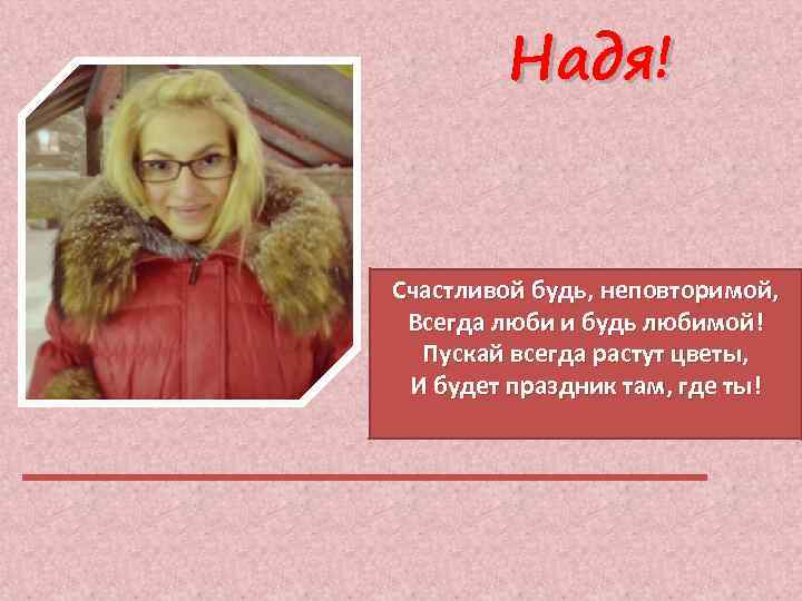 Надя! Счастливой будь, неповторимой, Всегда люби и будь любимой! Пускай всегда растут цветы, И