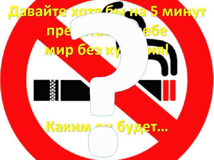 ? Давайте хотя бы на 5 минут представим себе мир без курения! Каким он