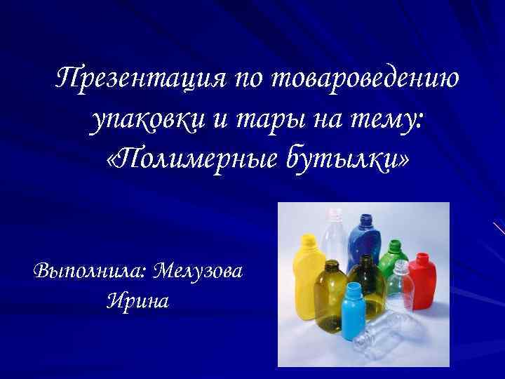 Презентация по товароведению упаковки и тары на тему: «Полимерные бутылки» Выполнила: Мелузова Ирина 