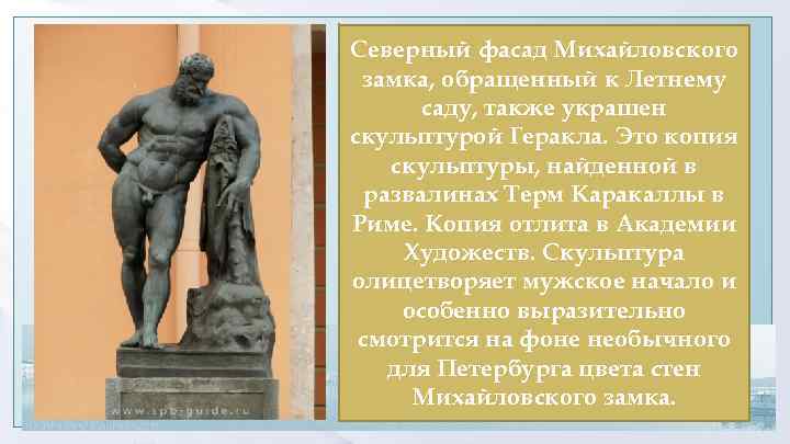 Северный фасад Михайловского замка, обращенный к Летнему саду, также украшен скульптурой Геракла. Это копия