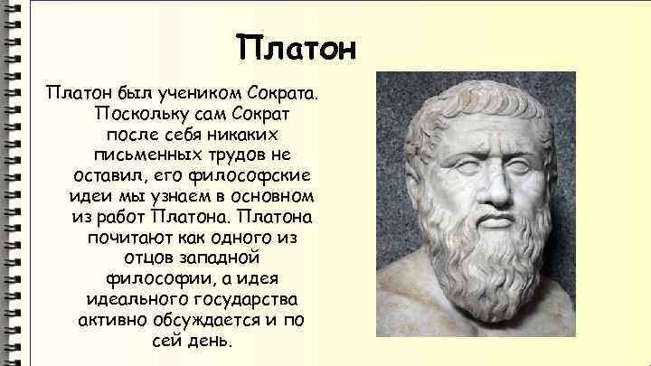 Платон был учеником Сократа. Поскольку сам Сократ после себя никаких письменных трудов не оставил,