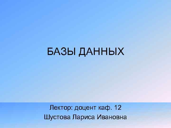 БАЗЫ ДАННЫХ Лектор: доцент каф. 12 Шустова Лариса Ивановна 