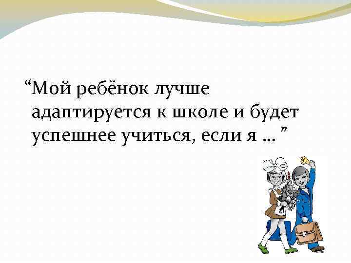  “Мой ребёнок лучше адаптируется к школе и будет успешнее учиться, если я …