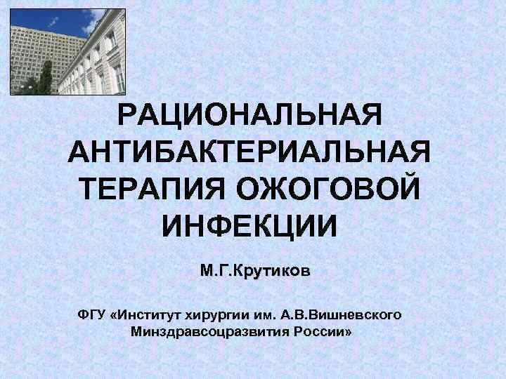 РАЦИОНАЛЬНАЯ АНТИБАКТЕРИАЛЬНАЯ ТЕРАПИЯ ОЖОГОВОЙ ИНФЕКЦИИ М. Г. Крутиков ФГУ «Институт хирургии им. А. В.