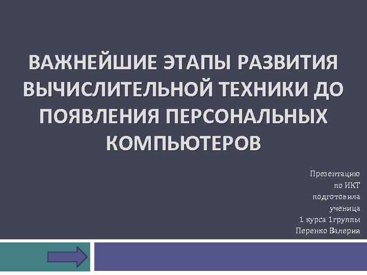 ВАЖНЕЙШИЕ ЭТАПЫ РАЗВИТИЯ ВЫЧИСЛИТЕЛЬНОЙ ТЕХНИКИ ДО ПОЯВЛЕНИЯ ПЕРСОНАЛЬНЫХ КОМПЬЮТЕРОВ Презентацию по ИКТ подготовила ученица