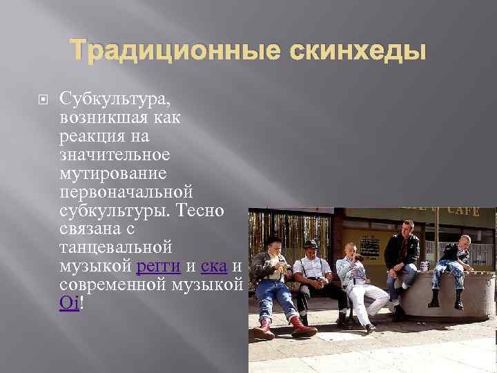 Традиционные скинхеды Субкультура, возникшая как реакция на значительное мутирование первоначальной субкультуры. Тесно связана с